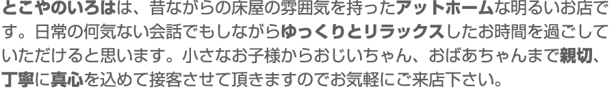 とこやのいろはは、昔ながらの床屋の雰囲気を持ったアットホームな明るいお店です。日常の何気ない会話でもしながらゆっくりとリラックスしたお時間を過ごして頂けると思います。小さなお子様からおじいちゃん、おばあちゃんまで新設、丁寧に真心を込めて接客させて頂きますのでお気軽にご来店ください。